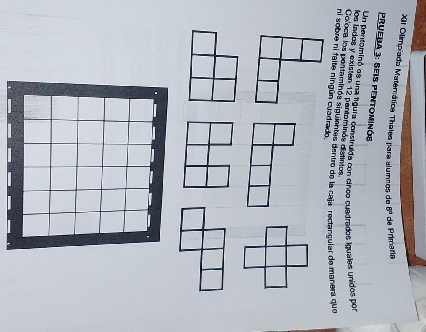 XII Olimpiada Matemática Thales para alumnos de 6^0 de Primaria 
PRUEBA 3: SEIS PENTOMINÓS 
Un pentominó es una figura construida con cinco cuadrados iguales unidos por 
los lados y existen 12 pentominós distintos. 
Coloca los pentaminós siguientes dentro de la caja rectangular de manera que 
ni sobre ni falte ningún cuadrado.