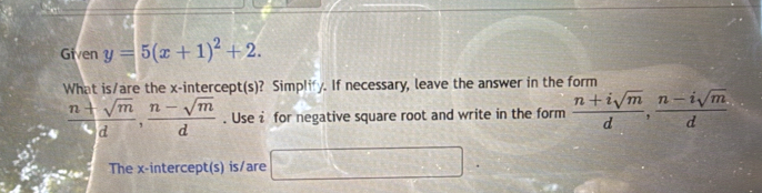 Given y=5(x+1)^2+2. 
What is/are the x-intercept(s)? Simplify. If necessary, leave the answer in the form
 (n+sqrt(m))/d ,  (n-sqrt(m))/d . Use i for negative square root and write in the form  (n+isqrt(m))/d ,  (n-isqrt(m))/d 
The x-intercept(s) is/are □