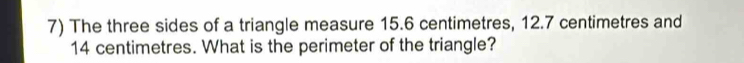 The three sides of a triangle measure 15.6 centimetres, 12.7 centimetres and
14 centimetres. What is the perimeter of the triangle?