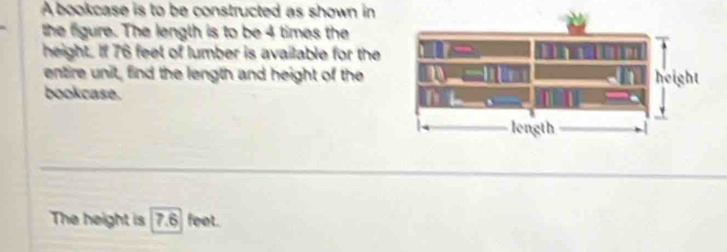 A bookcase is to be constructed as shown in 
the figure. The length is to be 4 times the 
height. If 76 feet of lumber is available for the 
entire unit, find the length and height of the 
bookcase. 
The height is [7.6] feet.