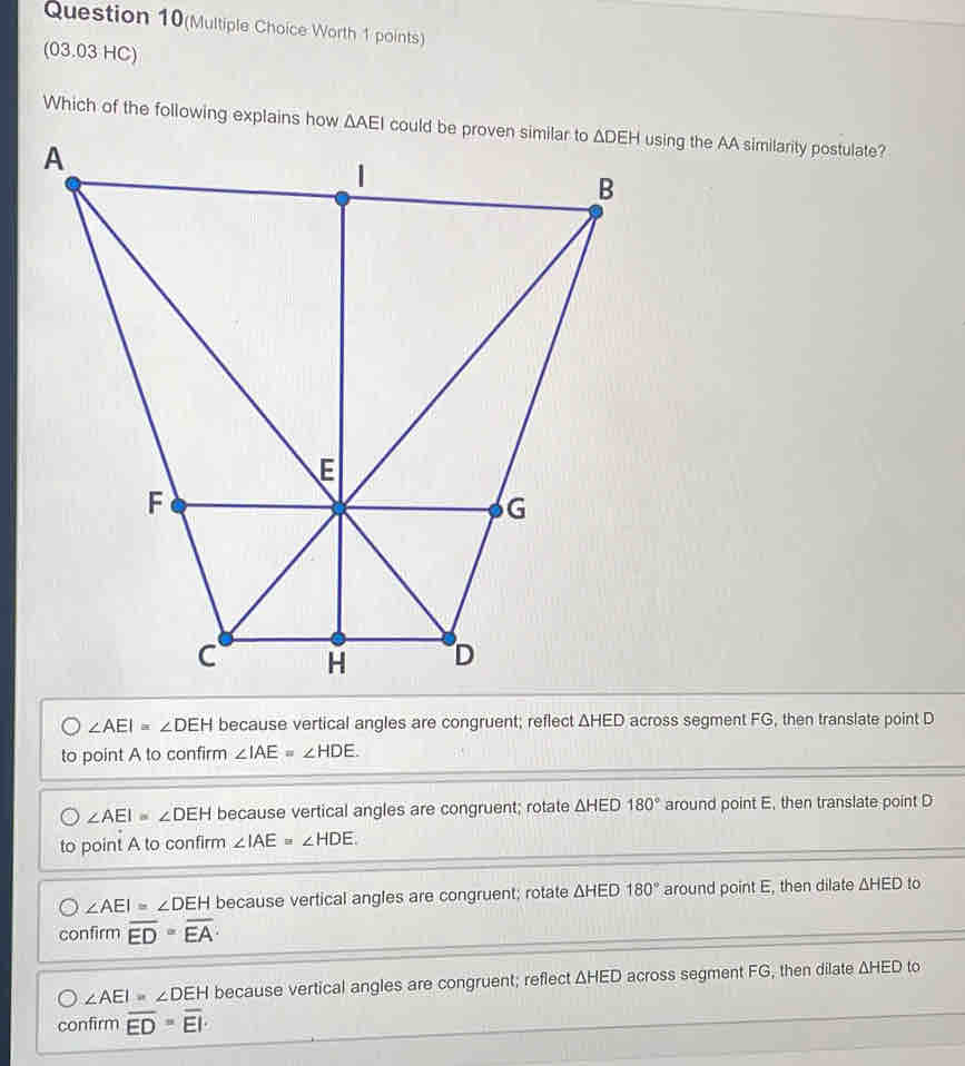 Question 10(Multiple Choice Worth 1 points)
(03.03 HC)
∠ AEI=∠ DEH because vertical angles are congruent; reflect △ HED across segment FG, then translate point D
to point A to confirm ∠ IAE=∠ HDE.
∠ AEI=∠ DEH because vertical angles are congruent; rotate △ HED180° around point E, then translate point D
to point A to confirm ∠ IAE≌ ∠ HDE
∠ AEI≌ ∠ DEH because vertical angles are congruent; rotate △ HED180° around point E, then dilate △ HED to
confirm overline ED=overline EA·
∠ AEI=∠ DEH because vertical angles are congruent; reflect △ HED across segment FG, then dilate △ HED to
confirm overline ED=overline EI.