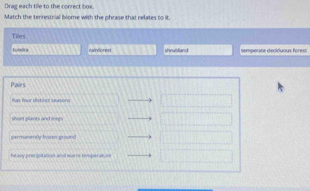 Drag each tile to the correct box.
Match the terrestrial biome with the phrase that relates to it.
Tiles
tundra rainforest shrubland temperate deciduous forest
Pairs
has four distinct seasons
short plants and trees
permanently frozen ground
heavy precipitation and warm temperature