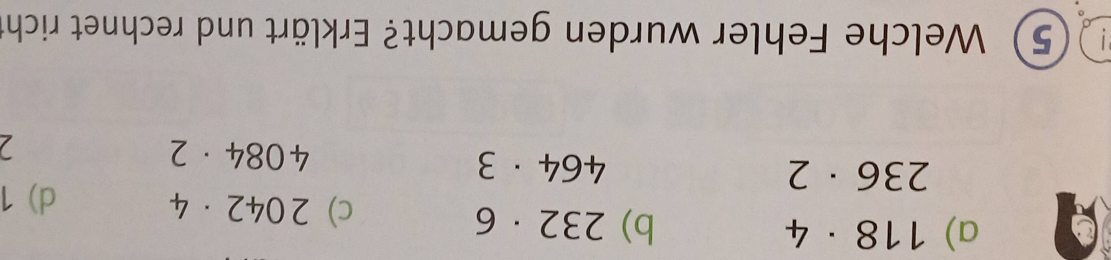 a) 118· 4
b) 232· 6
c) 2042· 4 d) 1
236· 2
464· 3
4084· 2
5) Welche Fehler wurden gemacht? Erklärt und rechnet richt