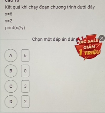 au
Kết quả khi chạy đoạn chương trình dưới đây
x=6
y=2
print(x//y)
Chọn một đáp án đún X
big sale
GIảm
A 6
TRIệU
B 0
C 3
D 2