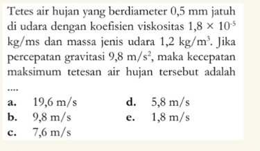 Tetes air hujan yang berdiameter 0,5 mm jatuh
di udara dengan koefisien viskositas 1,8* 10^(-5)
kg/ms dan massa jenis udara 1,2kg/m^3. Jika
percepatan gravitasi 9,8m/s^2 , maka kecepatan
maksimum tetesan air hujan tersebut adalah
…
a. 19,6 m/s d. 5,8 m/s
b. 9,8 m/s e. 1,8 m/s
c. 7,6 m/s