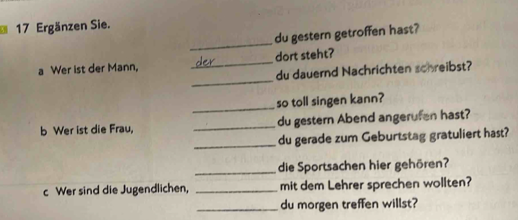 Ergänzen Sie. 
_ 
du gestern getroffen hast? 
_ 
a Wer ist der Mann, _dort steht? 
du dauernd Nachrichten schreibst? 
_ 
so toll singen kann? 
b Wer ist die Frau, _du gestern Abend angerufen hast? 
_du gerade zum Geburtstag gratuliert hast? 
_die Sportsachen hier gehören? 
c Wer sind die Jugendlichen, _mit dem Lehrer sprechen wollten? 
_du morgen treffen willst?