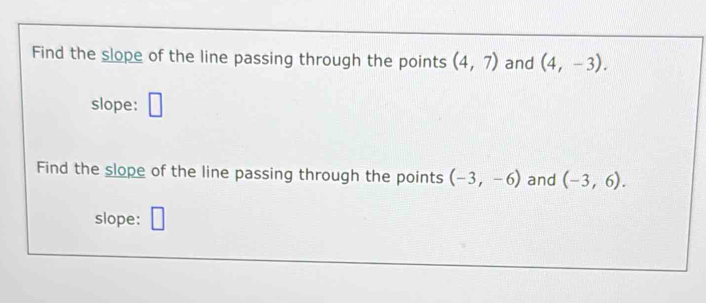 Find the slope of the line passing through the points (4,7) and (4,-3). 
slope: □ 
Find the slope of the line passing through the points (-3,-6) and (-3,6). 
slope: