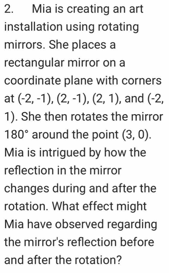 Mia is creating an art 
installation using rotating 
mirrors. She places a 
rectangular mirror on a 
coordinate plane with corners 
at (-2,-1), (2,-1), (2,1) , and (-2,
1). She then rotates the mirror
180° around the point (3,0). 
Mia is intrigued by how the 
reflection in the mirror 
changes during and after the 
rotation. What effect might 
Mia have observed regarding 
the mirror's reflection before 
and after the rotation?