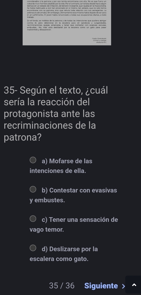 cobarde ni un hombre abatido por la vida. Por el contrario, se hallaba desde hacía algún
tiempo en un estado de irritación, de tensión incesante, que rayaba en la hipocondría
Se había habituado a vivr tan ancerrado en sí mismo, Lan aiscado, que no solo teria
encontraise con su patrona, sino que rehuia toda relación con sus semejantes. La
pobreza le abrumaba. Sin embargo, últimamente esta misería había dejado de ser para
En el fondo, se mofaba de la patrona y de todas las intenciones que pucíera abriga
contra él, pero detenerse en la escalera para oír sandeces y vulgaridades
dembustes.. No, más valía deslizarse por la escalera como un gato para pasa
adar Dastałevisk Chiman y calloc
35- Según el texto, ¿cuál
sería la reacción del
protagonista ante las
recriminaciones de la
patrona?
a) Mofarse de las
intenciones de ella.
b) Contestar con evasivas
y embustes.
c) Tener una sensación de
vago temor.
d) Deslizarse por la
escalera como gato.
35 / 36 Siguiente