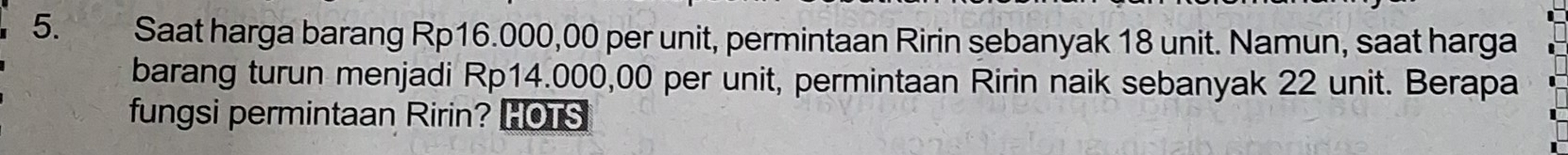 Saat harga barang Rp16.000,00 per unit, permintaan Ririn sebanyak 18 unit. Namun, saat harga 
barang turun menjadi Rp14.000,00 per unit, permintaan Ririn naik sebanyak 22 unit. Berapa 
fungsi permintaan Ririn? HOTS