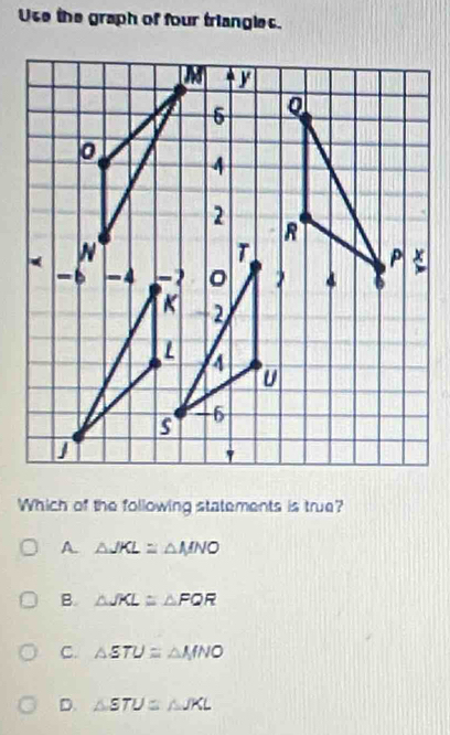 Use the graph of four triangles.
Which of the following statements is true?
A. △ JKL=△ MNO
B. △ JKL≌ △ FQR
C. △ STU=△ MNO
D. △ STU≌ △ JKL