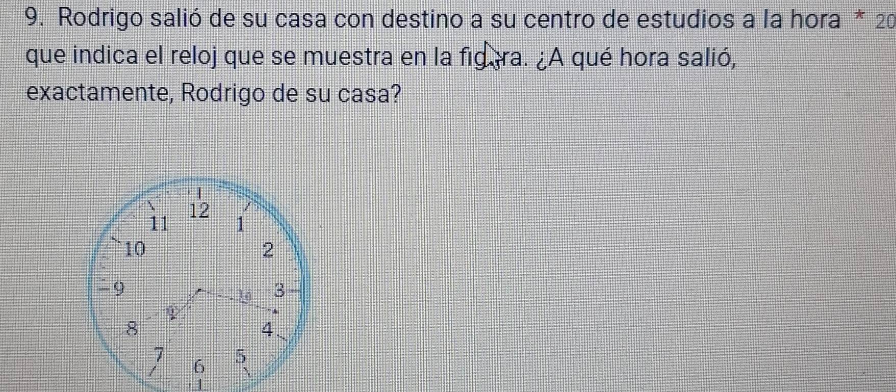 Rodrigo salió de su casa con destino a su centro de estudios a la hora * 20 
que indica el reloj que se muestra en la figera. ¿A qué hora salió, 
exactamente, Rodrigo de su casa?