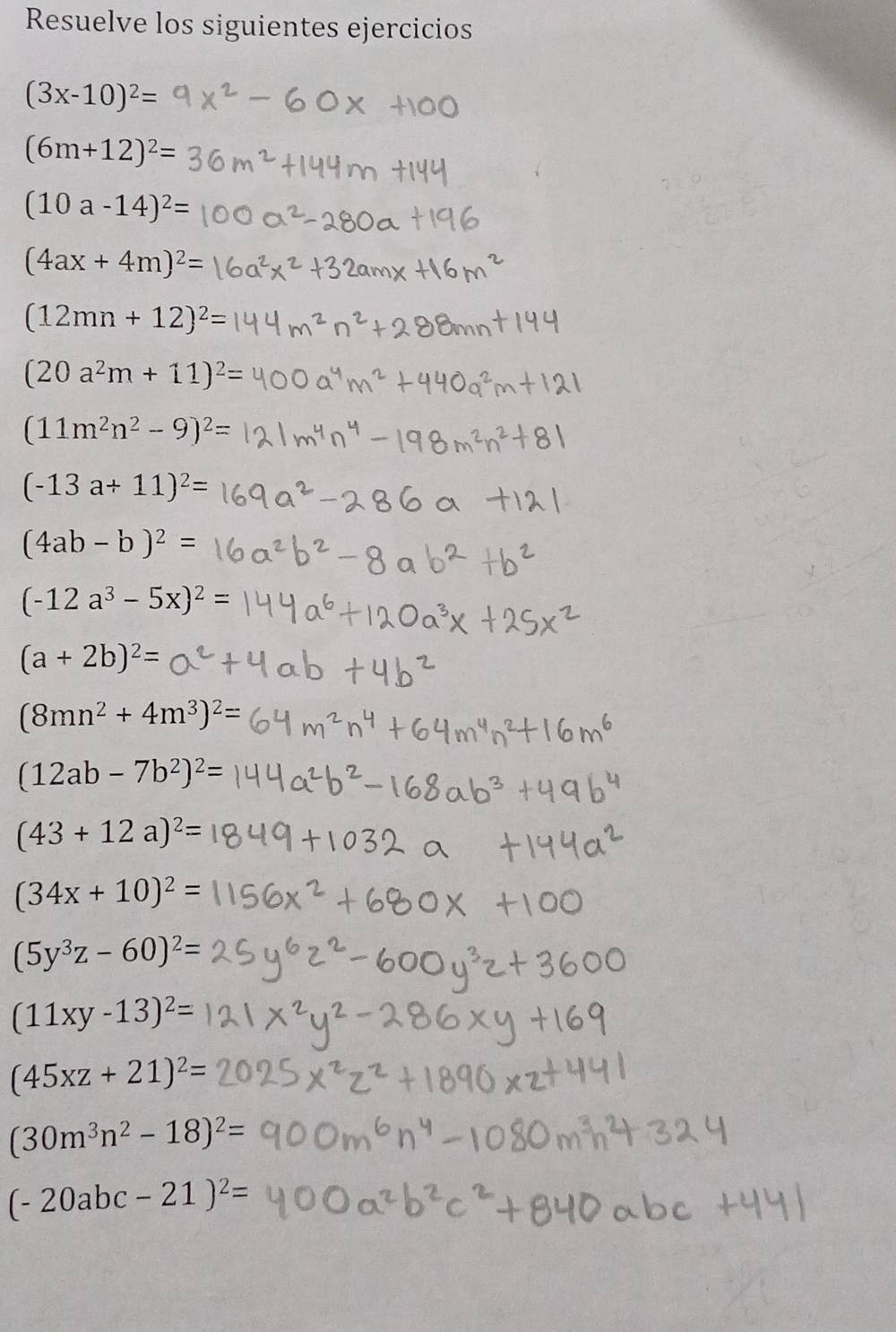 Resuelve los siguientes ejercicios
(3x-10)^2=
(6m+12)^2=
(10a-14)^2=
(4ax+4m)^2 :
(12mn+12)^2=
(20a^2m+11)^2=
(11m^2n^2-9)^2=
(-13a+11)^2=
(4ab-b)^2=
(-12a^3-5x)^2=
(a+2b)^2=
(8mn^2+4m^3)^2=
(12ab-7b^2)^2=
(43+12a)^2=
(34x+10)^2=
(5y^3z-60)^2=
(11xy-13)^2=
(45xz+21)^2=
(30m^3n^2-18)^2=
(-20abc-21)^2=