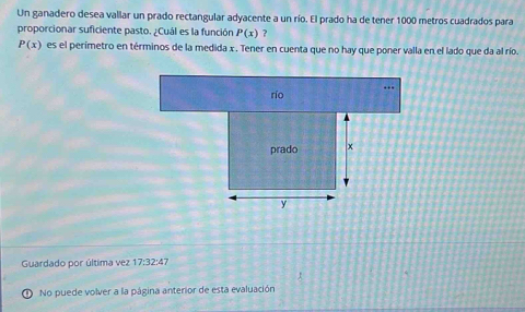 Un ganadero desea vallar un prado rectangular adyacente a un río. El prado ha de tener 1000 metros cuadrados para 
proporcionar suficiente pasto. ¿Cuál es la función P(x) ?
P(x) es el perimetro en términos de la medida x. Tener en cuenta que no hay que poner valla en el lado que da al río. 
Guardado por última vez 17:32:47
No puede volver a la página anterior de esta evaluación