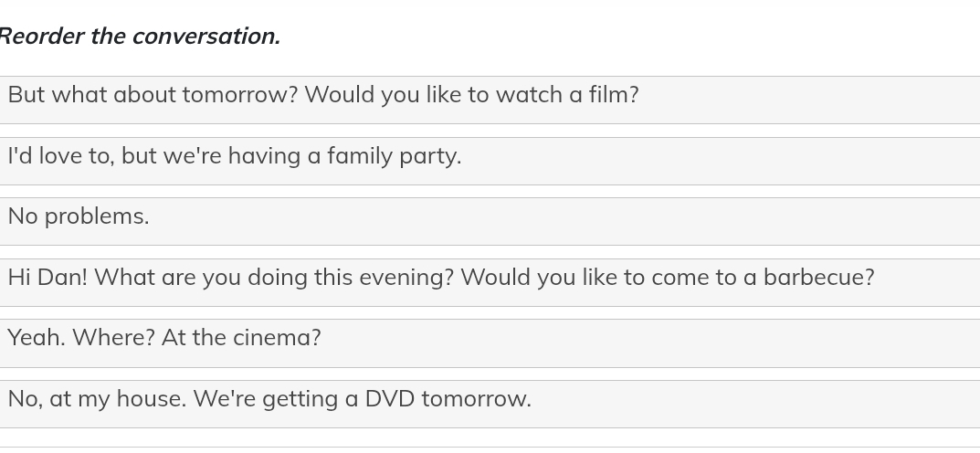 Reorder the conversation. 
But what about tomorrow? Would you like to watch a film? 
I'd love to, but we're having a family party. 
No problems. 
Hi Dan! What are you doing this evening? Would you like to come to a barbecue? 
Yeah. Where? At the cinema? 
No, at my house. We're getting a DVD tomorrow.