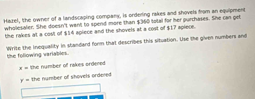 Hazel, the owner of a landscaping company, is ordering rakes and shovels from an equipment 
wholesaler. She doesn't want to spend more than $360 total for her purchases. She can get 
the rakes at a cost of $14 apiece and the shovels at a cost of $17 apiece. 
Write the inequality in standard form that describes this situation. Use the given numbers and 
the following variables.
x= the number of rakes ordered
y= the number of shovels ordered