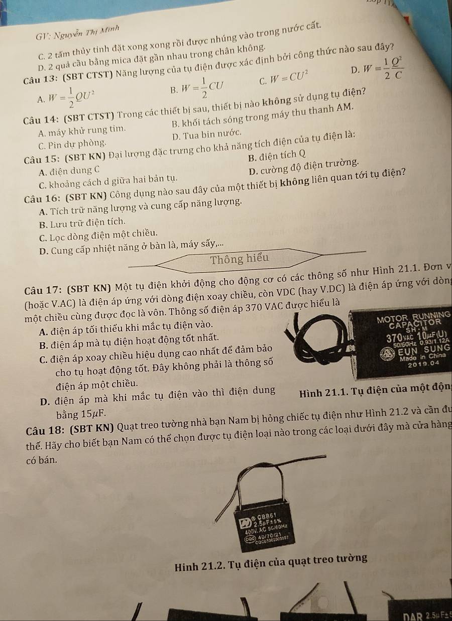 GV: Nguyễn Thị Minh
C. 2 tấm thủy tinh đặt xong xong rồi được nhúng vào trong nước cất.
D. 2 quả cầu bằng mica đặt gần nhau trong chân không.
Câu 13: (SBT CTST) Năng lượng của tụ điện được xác định bởi công thức nào sau đây?
A. W= 1/2 QU^2
B. W= 1/2 CU C. W=CU^2 D. W= 1/2  Q^2/C 
Câu 14: (SBT CTST) Trong các thiết bị sau, thiết bị nào không sử dụng tụ điện?
A. máy khử rung tim. B. khối tách sóng trong máy thu thanh AM.
C. Pin dự phòng. D. Tua bin nước.
Câu 15: (SBT KN) Đại lượng đặc trưng cho khả năng tích điện của tụ điện là:
B. điện tích Q
A. điện dung C
C. khoảng cách d giữa hai bản tụ. D. cường độ điện trường.
Câu 16: (SBT KN) Công dụng nào sau đây của một thiết bị không liên quan tới tụ điện?
A. Tích trữ năng lượng và cung cấp năng lượng.
B. Lưu trữ điện tích.
C. Lọc dòng điện một chiều.
D. Cung cấp nhiệt năng ở bàn là, máy sấy,...
Thông hiểu
Câu 17: (SBT KN) Một tụ điện khởi động cho động cơ có các thông số như Hình 21.1. Đơn v
(hoặc V.AC) là điện áp ứng với dòng điện xoay chiều, còn VDC (hay V.DC) là điện áp ứng với dòng
một chiều cùng được đọc là vôn. Thông số điện áp 370 VAC được hiểu là
MOTOR RUNNING
A. điện áp tối thiểu khi mắc tụ điện vào.
CAPACITOR
B. điện áp mà tụ điện hoạt động tốt nhất.
370vặc 10μF(U)
C. điện áp xoay chiều hiệu dụng cao nhất để đảm bảo
EUNSUNG 0/60Hz 0.93/1.12A
cho tụ hoạt động tốt. Đây không phải là thông số
Made in China
2019.04
điện áp một chiều.
D. điện áp mà khi mắc tụ điện vào thì điện dung  Hình 21.1. Tụ điện của một độn
bằng 15μF.
Câu 18: (SBT KN) Quạt treo tường nhà bạn Nam bị hỏng chiếc tụ điện như Hình 21.2 và cần đu
Hhế. Hãy cho biết bạn Nam có thể chọn được tụ điện loại nào trong các loại dưới đây mà cửa hàng
có bán.
Hinh 21.2. Tụ điện của quạt treo tường
DAR 2.5μ F± 5