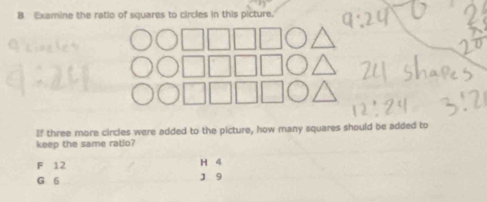 Examine the ratio of squares to circles in this picture.
If three more circles were added to the picture, how many squares should be added to
keep the same ratio?
F 12 H 4
G 6
J 9