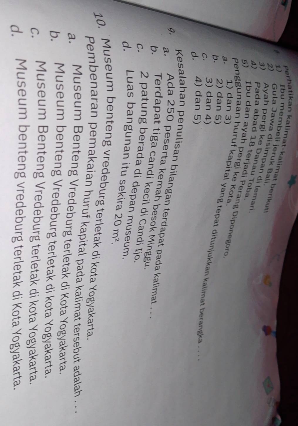 Perhatikan kalimat-kalimat berikut!
1) Ibu membeli jeruk Bali.
2) Gula Jawa disimpan di lemari.
3) Ayah pergi ke Danau Toba.
4) Pada abad 18 terjadi Perang Diponegoro
5) Ibu dan ayah pergi ke Kota.
a. 1) dan 3)
b. 2) dan 5)
Penggunaan huruf kapital yang tepat ditunjukkan kalimat berangka .. .
c. 3) dan 4)
d. 4) dan 5)
Kesalahan penulisan bilangan terdapat pada kalimat .. 
9. a. Ada 250 peserta kemah besok Minggu.
b. Terdapat tiga candi kecil di Candi Ijo.
c. 2 patung berada di depan museum.
d. Luas bangunan itu sekira 20m^2. 
10. `Museum benteng vredeburg terletak di kota Yogyakarta.
Pembenaran pemakaian huruf kapital pada kalimat tersebut adalah . . .
a. Museum Benteng Vredeburg terletak di Kota Yogyakarta.
b. Museum benteng Vredeburg terletak di kota Yogyakarta.
c. Museum Benteng Vredeburg terletak di kota Yogyakarta.
d. Museum benteng vredeburg terletak di Kota Yogyakarta.