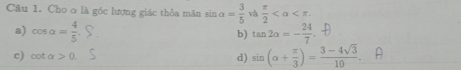 Cho ở là góc lượng giác thỏa mãn sin alpha = 3/5  và  π /2  .
a) cos alpha = 4/5  tan 2alpha =- 24/7 . 
b)
c) cot alpha >0. d) sin (alpha + π /3 )= (3-4sqrt(3))/10 .