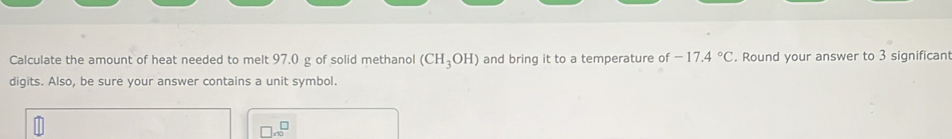 Calculate the amount of heat needed to melt 97.0 g of solid methanol (CH_3OH) and bring it to a temperature of -17.4°C. Round your answer to 3 significant 
digits. Also, be sure your answer contains a unit symbol.
□ * 10^□