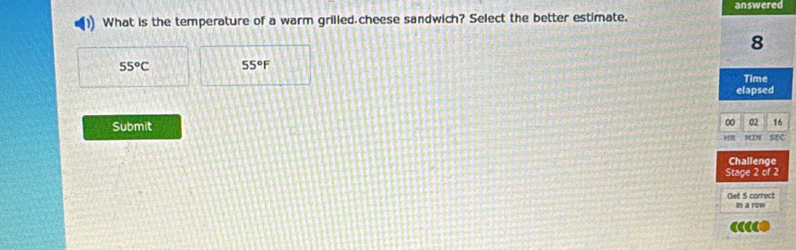 answered
What is the temperature of a warm grilled cheese sandwich? Select the better estimate.
8
55^oC
55°F
Time
elapsed
Submit
00 02 16
MIN SEC
Challenge
Stage 2 of 2
Get 5 correct
In a row