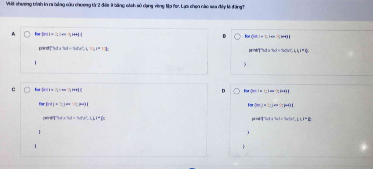 Viết chương trình in ra bảng cửu chương từ 2 đến 9 bằng cách sử dụng vòng lặp for. Lựa chọn nào sau đây là đúng?
A for for (inti=1;i
B
3d=3dw,i,10,i· 10)
(''Sd* 'x% d=idin',i,i,i,i); 

for Ginti=2;i· 9;1++)( for Ginti=1;i 9;i+4)
D
for (intj=1; j ; j++)  for (intj=2; j
rintf(% d* % d=% d)n',i,i,i,i^(*j)) print ('% dx% d=% d=% dW',j,i,i,i,j); 
