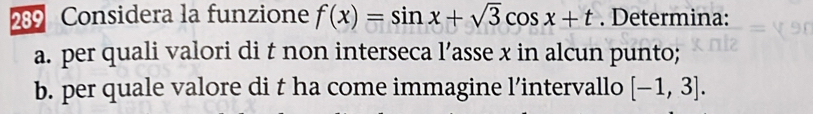 289 Considera la funzione f(x)=sin x+sqrt(3)cos x+t. Determina: 
a. per quali valori di t non interseca l’asse x in alcun punto; 
b. per quale valore di t ha come immagine l’intervallo [-1,3].