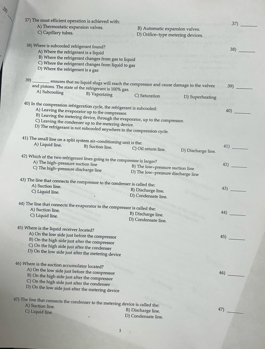 The most efficient operation is achieved with: 37)_
A) Thermostatic expansion valves. B) Automatic expansion valves.
C) Capillary tubes. D) Orifice-type metering devices.
38) Where is subcooled refrigerant found?
38)_
A) Where the refrigerant is a liquid
B) Where the refrigerant changes from gas to liquid
C) Where the refrigerant changes from liquid to gas
D) Where the refrigerant is a gas
39) _ensures that no liquid slugs will reach the compressor and cause damage to the valves 39)_
and pistons. The state of the refrigerant is 100% gas.
A) Subcooling B) Vaporizing C) Saturation D) Superheating
40) In the compression refrigeration cycle, the refrigerant is subcooled: 40)_
A) Leaving the evaporator up to the compressor.
B) Leaving the metering device, through the evaporator, up to the compressor.
C) Leaving the condenser up to the metering device.
D) The refrigerant is not subcooled anywhere in the compression cycle.
41) The small line on a split system air-conditioning unit is the: 41)_
A) Liquid line. B) Suction line. C) Oil return line. D) Discharge line.
42) Which of the two refrigerant lines going to the compressor is larger? 42)_
A) The high-pressure suction line B) The low-pressure suction line
C) The high-pressure discharge line D) The low-pressure discharge line
43) The line that connects the compressor to the condenser is called the:
A) Suction line. B) Discharge line. 43)_
C) Liquid line. D) Condensate line.
44) The line that connects the evaporator to the compressor is called the:
A) Suction line. B) Discharge line. 44)_
C) Liquid line. D) Condensate line.
45) Where is the liquid receiver located? 45)_
A) On the low side just before the compressor
B) On the high side just after the compressor
C) On the high side just after the condenser
D) On the low side just after the metering device
46) Where is the suction accumulator located?
A) On the low side just before the compressor
46)_
B) On the high side just after the compressor
C) On the high side just after the condenser
D) On the low side just after the metering device
47 The line that connects the condenser to the metering device is called the: 47)_
A) Suction line. B) Discharge line.
C) Liquid line. D) Condensate line.
5