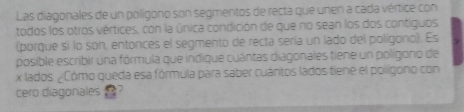 Las diagonales de un polígono son segmentos de recta que unen a cada vértice con 
todos los otros vértices, con la única condición de que no sean los dos contiguos 
(porque si lo son, entonces el segmento de recta sería un lado del polígono). Es 
posible escribir una fórmula que indique cuántas diagonales tiene un polígono de
x lados. ¿Cómo queda esa fórmula para saber cuántos lados tiene el polígono con 
cero diagonales