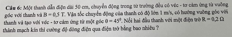 Một thanh dẫn điện dài 50 cm, chuyển động trong từ trường đều có véc - tơ cảm ứng từ vuông 
góc với thanh và B=0,5T T. Vận tốc chuyển động của thanh có độ lớn 1 m/s, có hướng vuông góc với 
thanh và tạo với véc - tơ cảm ứng từ một góc θ =45°. Nối hai đầu thanh với một điện trở R=0,2Omega
thành mạch kín thì cường độ dòng điện qua điện trở bằng bao nhiêu ?