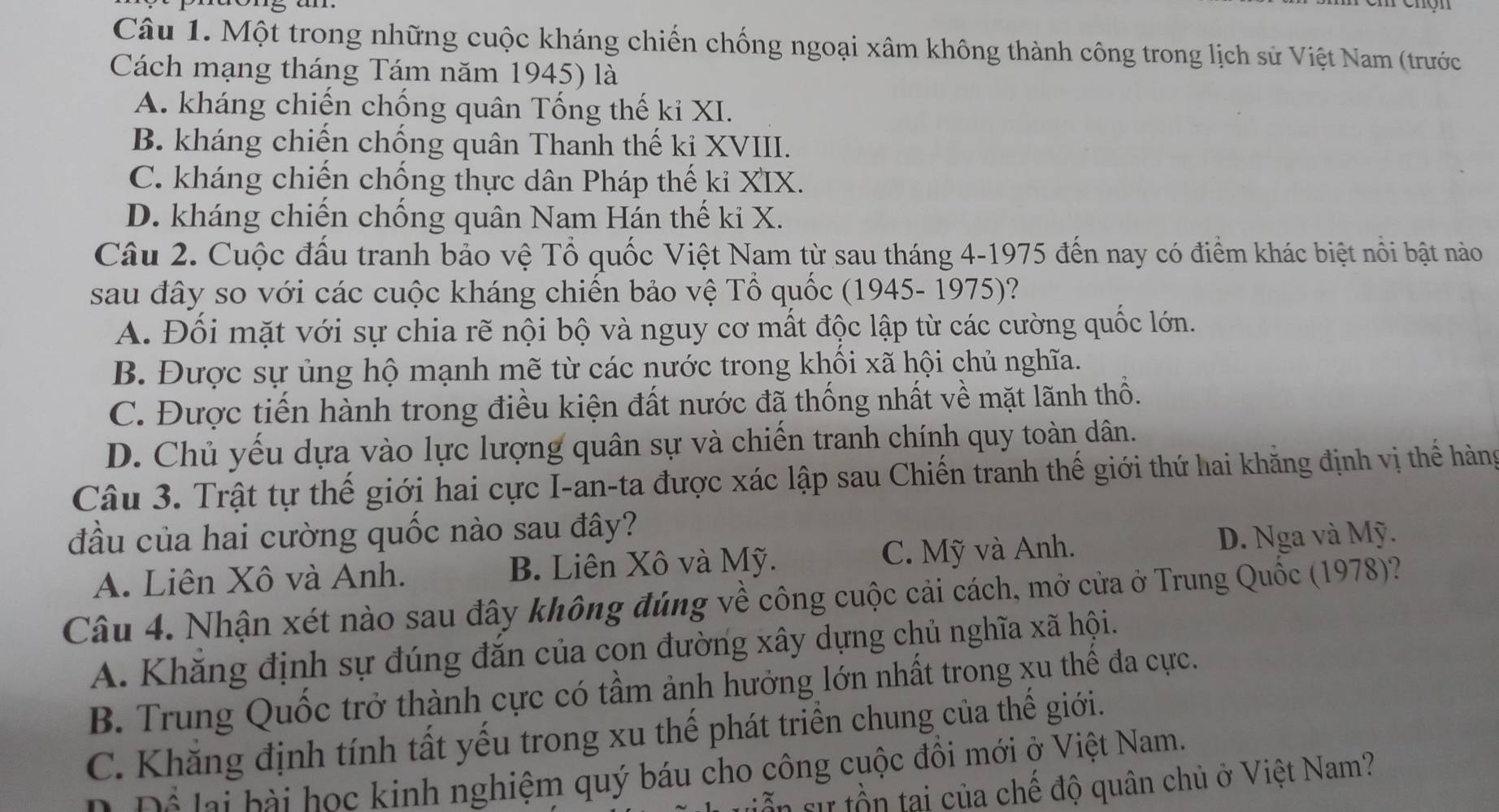 Một trong những cuộc kháng chiến chống ngoại xâm không thành công trong lịch sử Việt Nam (trước
Cách mạng tháng Tám năm 1945) là
A. kháng chiến chống quân Tống thế ki XI.
B. kháng chiến chống quân Thanh thế kỉ XVIII.
C. kháng chiến chống thực dân Pháp thế ki XIX.
D. kháng chiến chống quân Nam Hán thế ki X.
Câu 2. Cuộc đấu tranh bảo vệ Tổ quốc Việt Nam từ sau tháng 4-1975 đến nay có điểm khác biệt nổi bật nào
sau đây so với các cuộc kháng chiến bảo vệ Tổ quốc (1945- 1975)?
A. Đối mặt với sự chia rẽ nội bộ và nguy cơ mất độc lập từ các cường quốc lớn.
B. Được sự ủng hộ mạnh mẽ từ các nước trong khối xã hội chủ nghĩa.
C. Được tiến hành trong điều kiện đất nước đã thống nhất về mặt lãnh thổ.
D. Chủ yếu dựa vào lực lượng quân sự và chiến tranh chính quy toàn dân.
Câu 3. Trật tự thế giới hai cực I-an-ta được xác lập sau Chiến tranh thế giới thứ hai khằng định vị thế hàng
đầu của hai cường quốc nào sau đây?
A. Liên Xô và Anh. B. Liên Xô và Mỹ. C. Mỹ và Anh. D. Nga và Mỹ.
Câu 4. Nhận xét nào sau đây không đúng về công cuộc cải cách, mở cửa ở Trung Quốc (1978)?
A. Khăng định sự đúng đăn của con đường xây dựng chủ nghĩa xã hội.
B. Trung Quốc trở thành cực có tầm ảnh hưởng lớn nhất trong xu thể đa cực.
C. Khăng định tính tất yếu trong xu thế phát triển chung của thế giới.
Đ Để lại bài học kinh nghiệm quý báu cho công cuộc đồi mới ở Việt Nam.
in sự tồn tại của chế độ quân chủ ở Việt Nam?