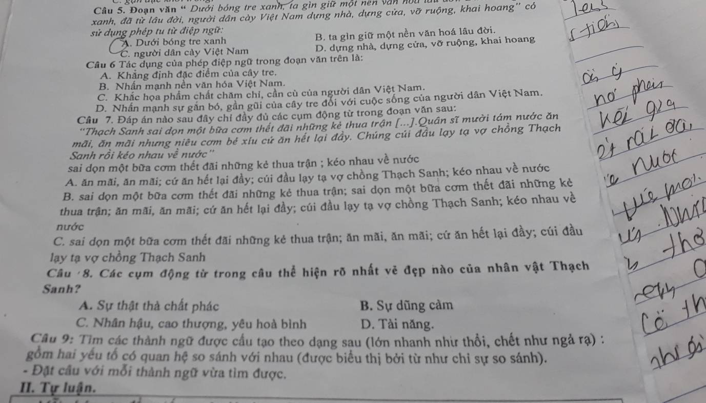 Đoạn văn “ Dưới bóng tre xanh, ta gìn giữ một nền văn nou là
xanh, đã từ lâu đời, người dân cày Việt Nam dựng nhà, dựng cửa, vỡ ruộng, khai hoang'' có
sử dụng phép tu từ điệp ngữ:
A. Dưới bóng tre xanh B. ta gìn giữ một nền văn hoá lâu đời.
C. người dân cày Việt Nam D. dựng nhà, dựng cửa, vỡ ruộng, khai hoang
Câu 6 Tác dụng của phép điệp ngữ trong đoạn văn trên là:
A. Khẳng định đặc điểm của cây tre.
B. Nhấn mạnh nền văn hóa Việt Nam.
C. Khắc họa phẩm chất chăm chỉ, cần cù của người dân Việt Nam.
D. Nhấn mạnh sự gần bỏ, gần gũi của cây tre đổi với cuộc sống của người dân Việt Nam.
Câu 7. Đáp án nào sau đây chỉ đầy đủ các cụm động từ trong đoạn văn sau:
'Thạch Sanh sai dọn một bữa cơm thết đãi những kẻ thua trận [...].Quân sĩ mười tám nước ăn
mãi, ăn mãi nhưng niêu cơm bé xíu cứ ăn hết lại đây. Chúng củi đầu lạy tạ vợ chồng Thạch
Sanh rồi kéo nhau về nước''
sai dọn một bữa cơm thết đãi những kẻ thua trận ; kéo nhau về nước
A. ăn mãi, ăn mãi; cứ ăn hết lại đầy; cúi đầu lạy tạ vợ chồng Thạch Sanh; kéo nhau về nước
B. sai dọn một bữa cơm thết đãi những kẻ thua trận; sai dọn một bữa cơm thết đãi những kẻ
thua trận; ăn mãi, ăn mãi; cứ ăn hết lại đầy; cúi đầu lạy tạ vợ chồng Thạch Sanh; kéo nhau về
nước
C. sai dọn một bữa cơm thết đãi những kẻ thua trận; ăn mãi, ăn mãi; cứ ăn hết lại đầy; cúi đầu
lạay tạ vợ chồng Thạch Sanh
Câu '8. Các cụm động từ trong câu thể hiện rõ nhất vẻ đẹp nào của nhân vật Thạch
Sanh?
A. Sự thật thà chất phác B. Sự dũng cảm
C. Nhân hậu, cao thượng, yêu hoà bình D. Tài năng.
Câu 9: Tìm các thành ngữ được cầu tạo theo dạng sau (lớn nhanh nhì thổi, chết như ngả rạ) :
gồm hai yếu tố có quan hệ so sánh với nhau (được biểu thị bởi từ như chỉ sự so sánh).
- Đặt cầu với mỗi thành ngữ vừa tìm được.
II. Tự luận.