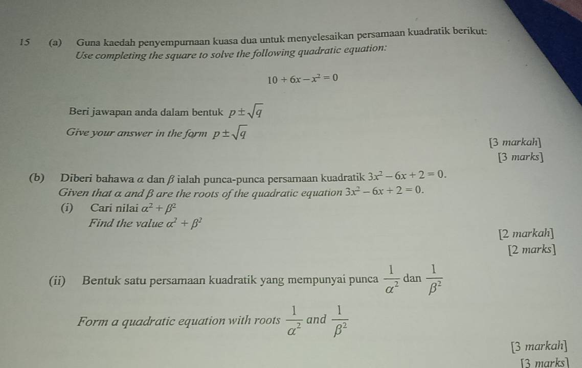 15 (a) Guna kaedah penyempurnaan kuasa dua untuk menyelesaikan persamaan kuadratik berikut: 
Use completing the square to solve the following quadratic equation:
10+6x-x^2=0
Beri jawapan anda dalam bentuk p± sqrt(q)
Give your answer in the form p± sqrt(q)
[3 markah] 
[3 marks] 
(b) Diberi bahawa α dan βialah punca-punca persamaan kuadratik 3x^2-6x+2=0. 
Given that a and βare the roots of the quadratic equation 3x^2-6x+2=0. 
(i) Cari nilai alpha^2+beta^2
Find the value alpha^2+beta^2
[2 markah] 
[2 marks] 
(ii) Bentuk satu persamaan kuadratik yang mempunyai punca  1/alpha^2  dan  1/beta^2 
Form a quadratic equation with roots  1/a^2  and  1/beta^2 
[3 markah] 
[3 marks]