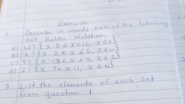 ) 
Exercise 
1. Describe in words each of the following 
a W= x:8≤ x<16,x∈ Z set Bulder Notation. 
d 
b) 
(. ) y= x:-3 X= x:2
2 
do Z= x:7
2. List the elements of each set 
from question 1.