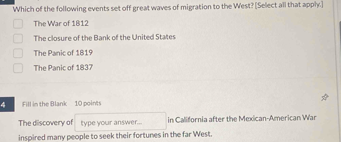 Which of the following events set off great waves of migration to the West? [Select all that apply.]
The War of 1812
The closure of the Bank of the United States
The Panic of 1819
The Panic of 1837
4 Fill in the Blank 10 points
The discovery of type your answer... in California after the Mexican-American War
inspired many people to seek their fortunes in the far West.