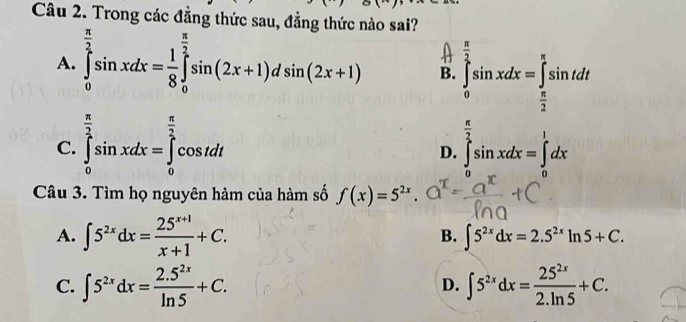 Trong các đẳng thức sau, đẳng thức nào sai?
A. ∈tlimits _0^((frac π)2)sin xdx= 1/8 ∈tlimits _0^((frac π)2)sin (2x+1)dsin (2x+1)
B. ∈tlimits _0^((frac π)2)sin xdx=∈tlimits _ π /2 ^π sin tdt
C. ∈tlimits _0^((frac π)2)sin xdx=∈tlimits _0^((frac π)2)cos tdt ∈tlimits _0^((frac π)2)sin xdx=∈tlimits 'dx
D.
Câu 3. Tìm họ nguyên hàm của hàm số f(x)=5^(2x).
A. ∈t 5^(2x)dx= (25^(x+1))/x+1 +C. B. ∈t 5^(2x)dx=2.5^(2x)ln 5+C.
C. ∈t 5^(2x)dx= (2.5^(2x))/ln 5 +C. ∈t 5^(2x)dx= 25^(2x)/2.ln 5 +C. 
D.