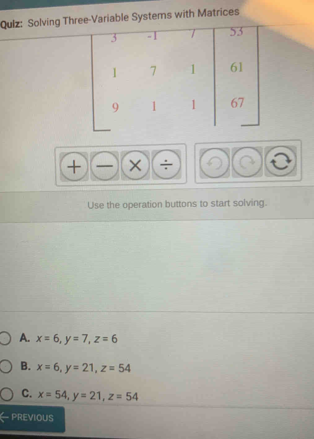 Quiz-Variable Systems with Matrices
+)(-)(* ) 
Use the operation buttons to start solving.
A. x=6, y=7, z=6
B. x=6, y=21, z=54
C. x=54, y=21, z=54
PREVIOUS