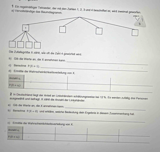 Ein regelmäßiger Tetraeder, der mit den Zahlen 1, 2, 3 und 4 beschriftet ist, wird zweimal geworfen. 
a) Vervollständige das Baumdiagramm. 
Die Zufallsgröße X zählt, wie oft die Zahl 4 gewürfelt wird. 
b) Gib die Werte an, die X annehmen kann. 
_ 
c) Berechne P(X=1). 
_ 
d) Ermittle die Wahrscheinlichkeitsverteilung von X. 
_ 
Anzahl x_1
P(X=x_i)
2 In Deutschland liegt der Anteil an Linkshändern schätzungsweise bei 12 %. Es werden zufällig drei Personen 
ausgewählt und befragt. X zählt die Anzahl der Linkshänder. 
_ 
a) Gib die Werte an, die X annehmen kann. 
b) Berechne P(X=0) und erkläre, welche Bedeutung dein Ergebnis in diesem Zusammenhang hat._ 
_ 
_ 
c) Ermittle die Wahrscheinlichkeitsverteilung von X. 
Anzahi x_1
P(X=x_1)