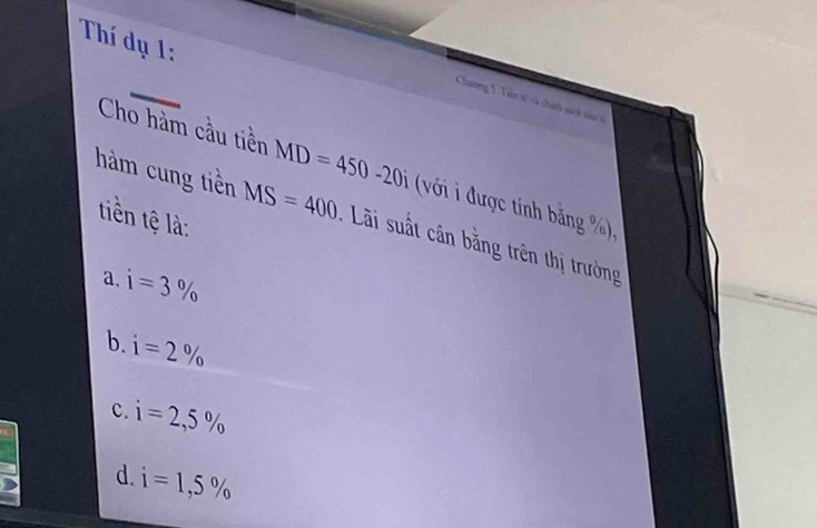 Thí dụ 1:
Chương 5. Tain sự và chí sách tân v
Cho hàm cầu tiền MD=450-20i (với i được tính bằng %),
tiền tệ là:
hàm cung tiền MS=400 : Lãi suất cân bằng trên thị trường
a、 i=3%
b. i=2%
c. i=2,5%
d. i=1,5%