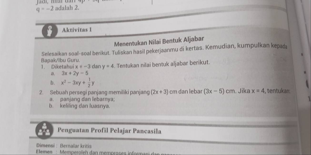 Jadi, nấi đan 4p
q=-2 adalah 2. 
Aktivitas 1 
Menentukan Nilai Bentuk Aljabar 
Selesaikan soal-soal berikut. Tuliskan hasil pekerjaanmu di kertas. Kemudian, kumpulkan kepada 
Bapak/Ibu Guru. 
1. Diketahui x=-3 dan y=4. Tentukan nilai bentuk aljabar berikut. 
a. 3x+2y-5
b. x^2-3xy+ 1/2 y
2. Sebuah persegi panjang memiliki panjang (2x+3) cm dan lebar (3x-5)cm. Jika x=4 , tentukan: 
a. panjang dan lebarnya; 
b. keliling dan luasnya. 
t Penguatan Profil Pelajar Pancasila 
Dimensi : Bernalar kritis 
Elemen : Memperoleh dan memproses inform asi d ar