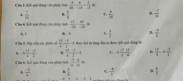 Kết quả đúng của phép tính  (-3)/10 - 4/-15 + 2/-3  là:
A.  7/10 .  5/8 .  9/28 .  (-7)/10 . 
B.
C.
D.
Câu 4. Kết quả đúng của phép tính  15/-20 - 45/-20  là:
D.
A. 3. B. −3. C.  3/2 .  (-3)/2 . 
Câu 5. Sắp xếp các phân số  15/4 ;  (-5)/2 ; ; -3 theo thứ tự tăng dần ta được kết quả đúng là:
A. -3;  15/4 ;  (-5)/2 . B.  15/4 ;  (-5)/2 ; -3. C. -3;  (-5)/2 ;  15/4 . D.  15/4 ; -3;  (-5)/2 . 
Câu 6. Kết quả đúng của phép tinh  (-5)/11 : 6/11  là:
A.  (-5)/6 . B.  5/6 . C.  (-6)/5 . D.  6/5 .
-9 5 -1 , -5 , 3 to đượn kết quả đúng là: