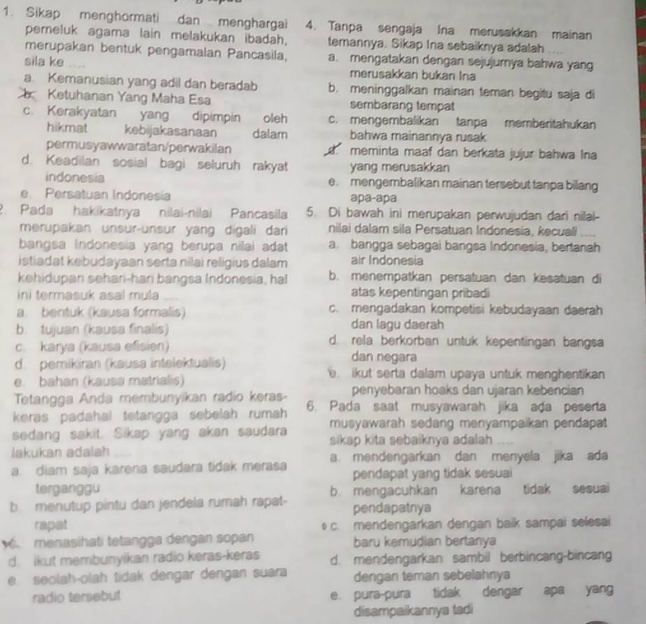 Sikap menghormati dan menghargai 4. Tanpa sengaja Ina merusakkan mainan
pemeluk agama lain melakukan ibadah, temannya. Sikap Ina sebaiknya adalah
merupakan bentuk pengamalan Pancasila, a. mengatakan dengan sejujumya bahwa yang
sila ke merusakkan bukan Ina
a. Kemanusian yang adil dan beradab b. meninggalkan mainan teman begitu saja di
Ketuhanan Yang Maha Esa sembarang tempat
c. Kerakyatan yang dipimpin oleh c. mengembalikan tanpa memberitahukan
hikmat kebijakasanaan dalam bahwa mainannya rusak
permusyawwaratan/perwakilan d meminta maaf dan berkata jujur bahwa Ina
d. Keadilan sosial bagi seluruh rakyat yang merusakkan
indonesia e. mengembalikan mainan tersebut tanpa bilang
e Persatuan Indonesia apa-apa
2. Pada hakikatnya nilai-nilai Pancasila 5. Di bawah ini merupakan perwujudan dari nilai-
merupakan unsur-unsur yang digali dari nilai dalam sila Persatuan Indonesia, kecuali ....
bangsa Indonesia yang berupa nilai adat a. bangga sebagai bangsa Indonesia, bertanah
istiadat kebudayaan serta nilai religius dalam air Indonesia
kehidupan sehari-hari bangsa Indonesia, hal b. menempatkan persatuan dan kesatuan di
ini termasuk asal mula atas kepentingan pribadi
a. bentuk (kausa formalis) c. mengadakan kompetisi kebudayaan daerah
b. tujuan (kausa finalis) dan lagu daerah
d. rela berkorban untuk kepentingan bangsa
c. karya (kausa efisien) dan negara
d. pemikiran (kausa intelektualis)
e. bahan (kausa matrialis)
. ikut serta dalam upaya untuk menghentikan
Tetangga Anda membunyikan radio keras- penyebaran hoaks dan ujaran kebencian
keras padahal tetangga sebelah rumah 6. Pada saat musyawarah jika ada peserta
musyawarah sedang menyampaikan pendapat
sedang sakit. Sikap yang akan saudara sikap kita sebaiknya adalah      
lakukan adalah
a. diam saja karena saudara tidak merasa a. mendengarkan dan menyela jika ada
pendapat yang tidak sesuai
terganggu b. mengacuhkan ( karena tidak sesuai
b. menutup pintu dan jendela rumah rapat- pendapatnya
rapat c. mendengarkan dengan baik sampai selesai
menasihati tetangga dengan sopan baru kemudian bertanya
d. ikut membunyikan radio keras-keras d. mendengarkan sambil berbincang-bincang
e. seolah-olah tidak dengar dengan suara dengan teman sebelahnya
radio tersebut e. pura-pura tidak dengar apa yang
disampaikannya tadi