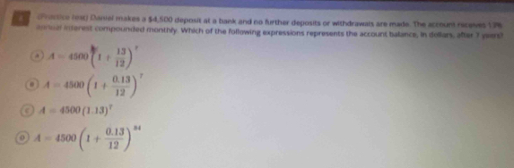 (Prectice (est) Daniel makes a $4,500 deposit at a bank and no further deposits or withdrawais are made. The account receives 17%
aurual interest compounded monthly. Which of the following expressions represents the account balance, in dollers, after 7 yeers!
A=4500(1+ 13/12 )^circ  . A=4500(1+ (0.13)/12 )^7
A=4500(1.13)^7
0 A=4500(1+ (0.13)/12 )^24