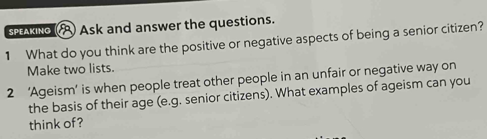 SPEAKING Ask and answer the questions. 
1 What do you think are the positive or negative aspects of being a senior citizen? 
Make two lists. 
2 ‘Ageism’ is when people treat other people in an unfair or negative way on 
the basis of their age (e.g. senior citizens). What examples of ageism can you 
think of?