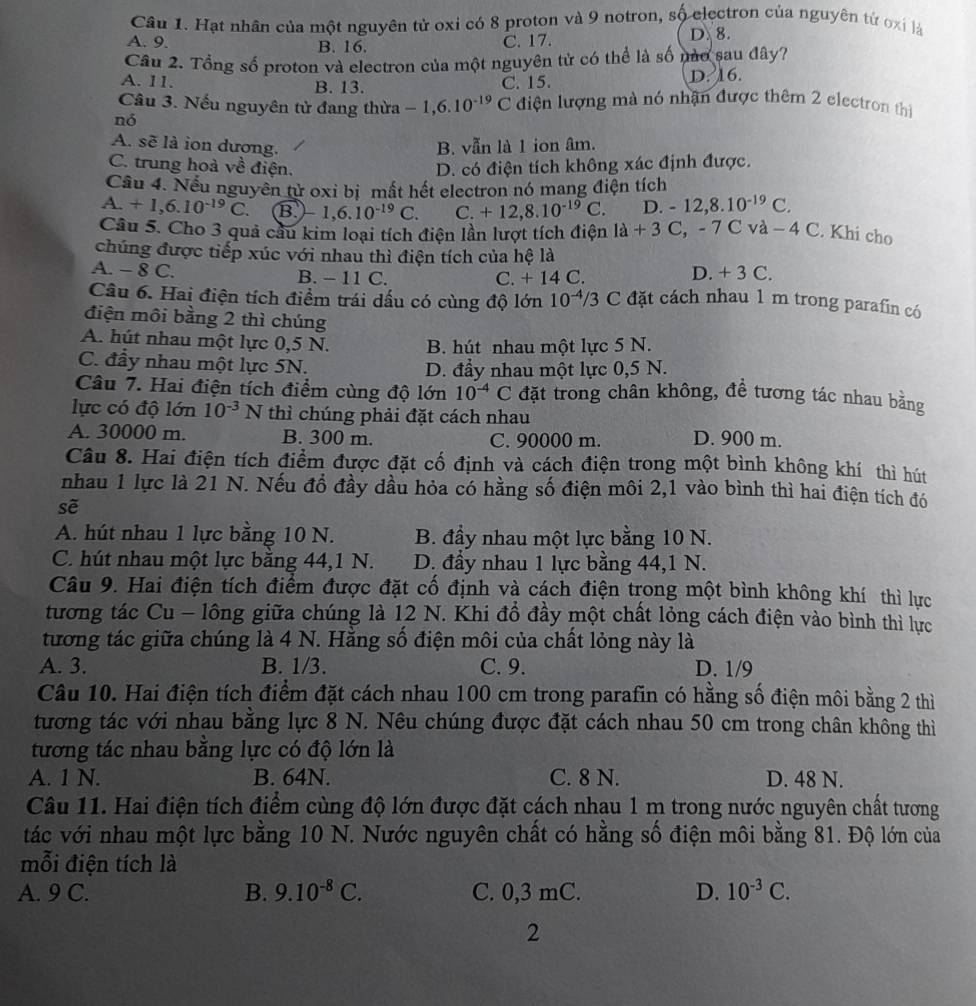 Hạt nhân của một nguyên tử oxi có 8 proton và 9 notron, số electron của nguyên tứ oxi là
A. 9. B. 16. D. 8.
C. 17.
Cầu 2. Tổng số proton và electron của một nguyên tử có thể là số nào sau đây?
A. 11. C. 15. D. 16.
B. 13.
Câu 3. Nếu nguyên tử đang thừa -1,6.10^(-19)C điện lượng mà nó nhận được thêm 2 electron thị
nó
A. sẽ là ion dương. B. vẫn là 1 ion âm
C. trung hoà về điện. D. có điện tích không xác định được.
Câu 4. Nếu nguyên tử oxi bị mất hết electron nó mang điện tích
A +1,6.10^(-19)C. B -1,6.10^(-19) C. C. +12,8.10^(-19)C D. -12,8.10^(-19)C.
Câu 5. Cho 3 quả câu kim loại tích điện lần lượt tích điện 1d+3C,-7Cva-4C. Khi cho
chúng được tiếp xúc với nhau thì điện tích của hệ là
A. - 8 C. B. - 11 C. C. + 14 C.
D. + 3 C.
Câu 6. Hai điện tích điểm trái dấu có cùng độ lớn 10^(-4)/3 C đặt cách nhau 1 m trong parafin có
điện môi bằng 2 thì chúng
A. hút nhau một lực 0,5 N. B. hút nhau một lực 5 N.
C. đầy nhau một lực 5N. D. đẩy nhau một lực 0,5 N.
Câu 7. Hai điện tích điểm cùng độ lớn 10^(-4)C đặt trong chân không, để tương tác nhau bằng
lực có độ lớn 10^(-3)N thì chúng phải đặt cách nhau
A. 30000 m. B. 300 m. C. 90000 m. D. 900 m.
Câu 8. Hai điện tích điểm được đặt cố định và cách điện trong một bình không khí thì hút
nhau 1 lực là 21 N. Nếu đồ đầy dầu hỏa có hằng số điện môi 2,1 vào bình thì hai điện tích đó
sẽ
A. hút nhau 1 lực bằng 10 N.  B. đầy nhau một lực bằng 10 N.
C. hút nhau một lực bằng 44,1 N. D. đầy nhau 1 lực bằng 44,1 N.
Câu 9. Hai điện tích điểm được đặt cố định và cách điện trong một bình không khí thì lực
tương tác Cu - lông giữa chúng là 12 N. Khi đồ đầy một chất lỏng cách điện vào bình thì lực
tương tác giữa chúng là 4 N. Hằng số điện môi của chất lỏng này là
A. 3. B. 1/3. C. 9. D. 1/9
Câu 10. Hai điện tích điểm đặt cách nhau 100 cm trong parafin có hằng số điện môi bằng 2 thì
tương tác với nhau bằng lực 8 N. Nêu chúng được đặt cách nhau 50 cm trong chân không thì
tương tác nhau bằng lực có độ lớn là
A. 1 N. B. 64N. C. 8 N. D. 48 N.
Câu 11. Hai điện tích điểm cùng độ lớn được đặt cách nhau 1 m trong nước nguyên chất tương
tác với nhau một lực bằng 10 N. Nước nguyên chất có hằng số điện môi bằng 81. Độ lớn của
mỗi điện tích là
A. 9 C. B. 9.10^(-8)C. C. 0,3 mC. D. 10^(-3)C.
2