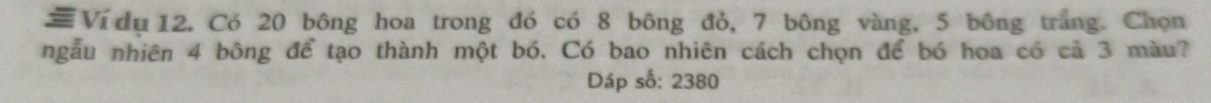 = Ví dụ 12. Có 20 bông hoa trong đó có 8 bông đỏ, 7 bông vàng, 5 bông trắng. Chọn 
ngẫu nhiên 4 bông để tạo thành một bó. Có bao nhiên cách chọn để bó hoa có cả 3 màu? 
Dáp số: 2380