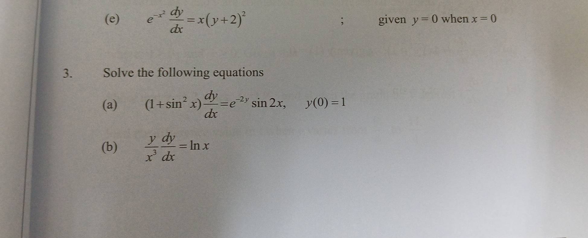 e^(-x^2) dy/dx =x(y+2)^2 given y=0 when x=0; 
3. Solve the following equations 
(a) (1+sin^2x) dy/dx =e^(-2y)sin 2x, y(0)=1
(b)  y/x^3  dy/dx =ln x