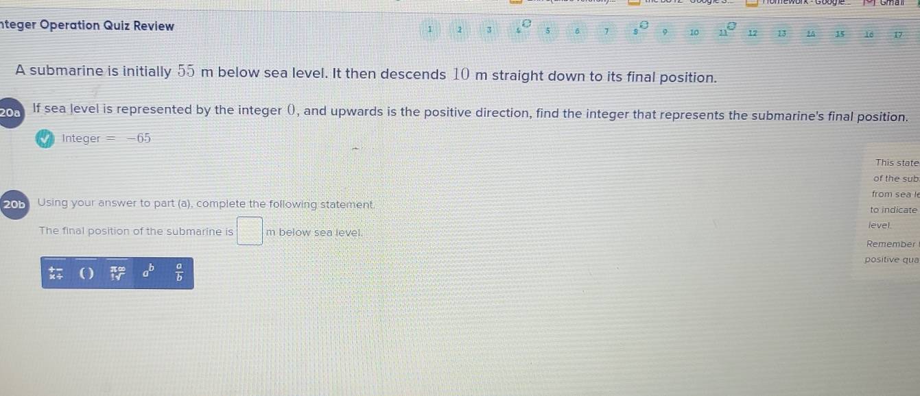 nteger Operation Quiz Review s° 9 10 n 12 13 1 15 16 D
1 2 3 5 7
A submarine is initially 55 m below sea level. It then descends 10 m straight down to its final position. 
20ª lf sea level is represented by the integer (), and upwards is the positive direction, find the integer that represents the submarine's final position. 
=nteger = 65 
This state 
of the sub 
from sea l 
205 Using your answer to part (a), complete the following statement. 
to indicate 
level. 
The final position of the submarine is □ below sea level. Remember 
positive qua 
_ b  a/b 