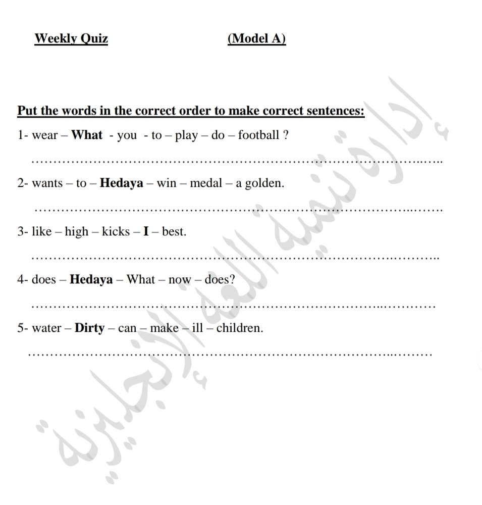 Weekly Quiz (Model A) 
Put the words in the correct order to make correct sentences: 
1- wear - What - you - to - play - do - football ? 
_ 
2- wants - to - Hedaya - win - medal - a golden. 
_ 
3- like - high - kicks - I - best. 
_ 
4- does - Hedaya - What - now - does? 
_ 
5- water - Dirty - can - make - ill - children. 
_